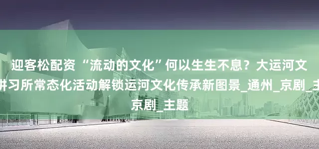 迎客松配资 “流动的文化”何以生生不息？大运河文化讲习所常态化活动解锁运河文化传承新图景_通州_京剧_主题