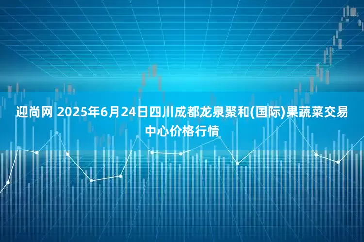 迎尚网 2025年6月24日四川成都龙泉聚和(国际)果蔬菜交易中心价格行情