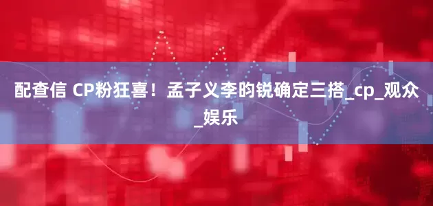 配查信 CP粉狂喜！孟子义李昀锐确定三搭_cp_观众_娱乐