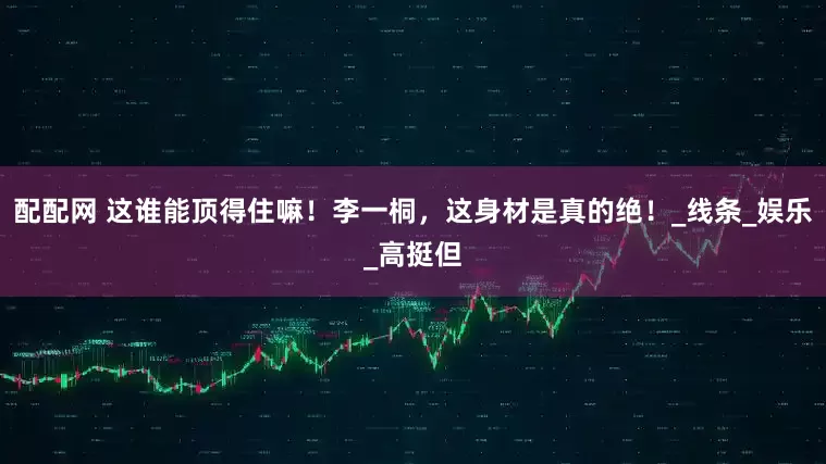 配配网 这谁能顶得住嘛！李一桐，这身材是真的绝！_线条_娱乐_高挺但