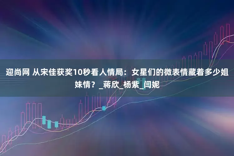 迎尚网 从宋佳获奖10秒看人情局：女星们的微表情藏着多少姐妹情？_蒋欣_杨紫_闫妮