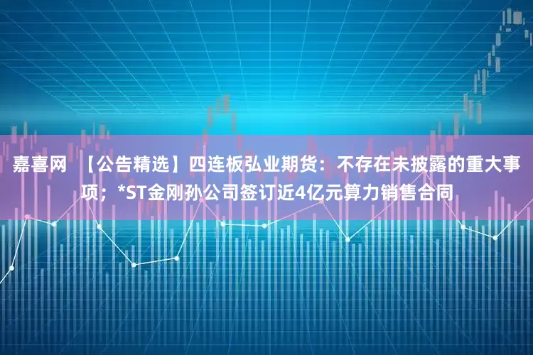 嘉喜网  【公告精选】四连板弘业期货：不存在未披露的重大事项；*ST金刚孙公司签订近4亿元算力销售合同