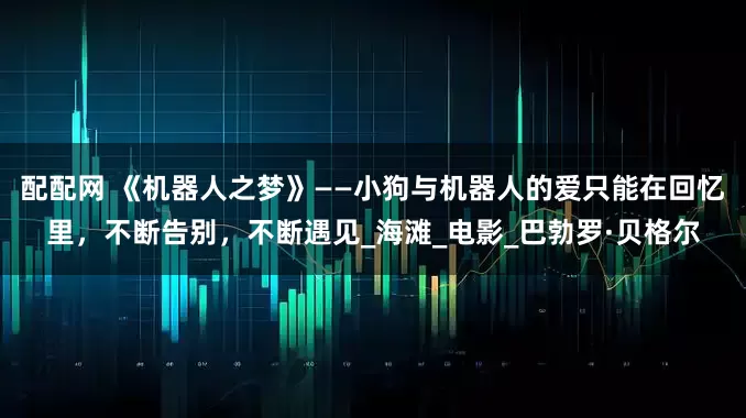 配配网 《机器人之梦》——小狗与机器人的爱只能在回忆里，不断告别，不断遇见_海滩_电影_巴勃罗·贝格尔