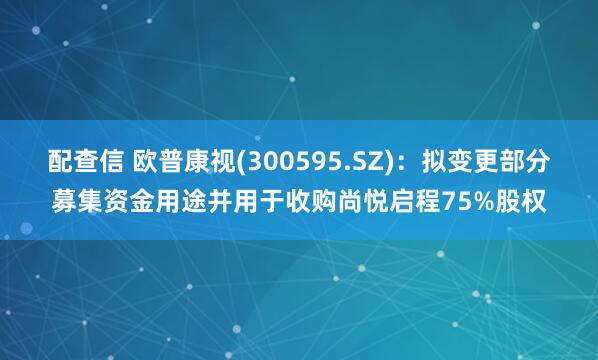 配查信 欧普康视(300595.SZ)：拟变更部分募集资金用途并用于收购尚悦启程75%股权