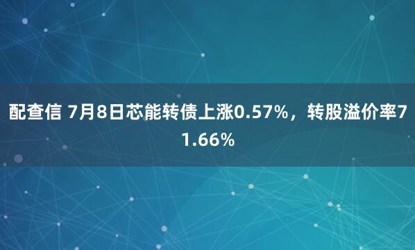 配查信 7月8日芯能转债上涨0.57%，转股溢价率71.66%