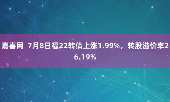 嘉喜网  7月8日福22转债上涨1.99%，转股溢价率26.19%