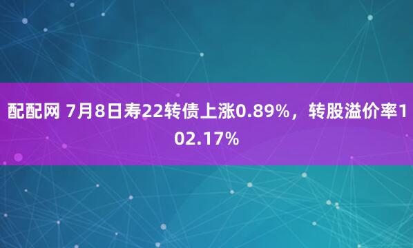 配配网 7月8日寿22转债上涨0.89%，转股溢价率102.17%