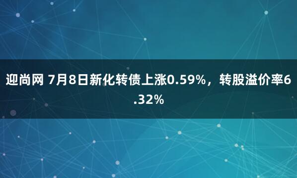 迎尚网 7月8日新化转债上涨0.59%，转股溢价率6.32%