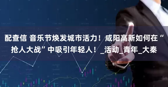 配查信 音乐节焕发城市活力！咸阳高新如何在“抢人大战”中吸引年轻人！_活动_青年_大秦