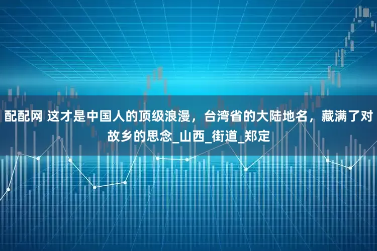 配配网 这才是中国人的顶级浪漫，台湾省的大陆地名，藏满了对故乡的思念_山西_街道_郑定