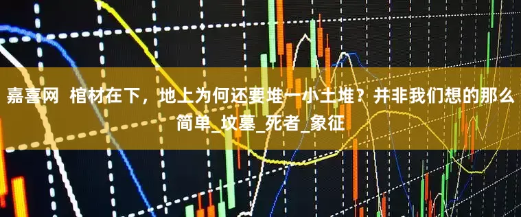 嘉喜网  棺材在下，地上为何还要堆一小土堆？并非我们想的那么简单_坟墓_死者_象征