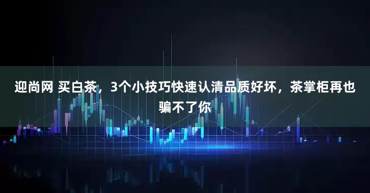 迎尚网 买白茶，3个小技巧快速认清品质好坏，茶掌柜再也骗不了你