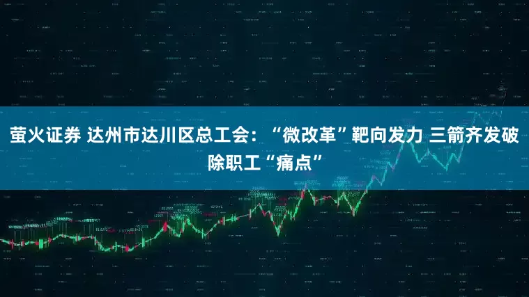 萤火证券 达州市达川区总工会：“微改革”靶向发力 三箭齐发破除职工“痛点”