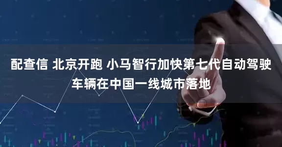 配查信 北京开跑 小马智行加快第七代自动驾驶车辆在中国一线城市落地