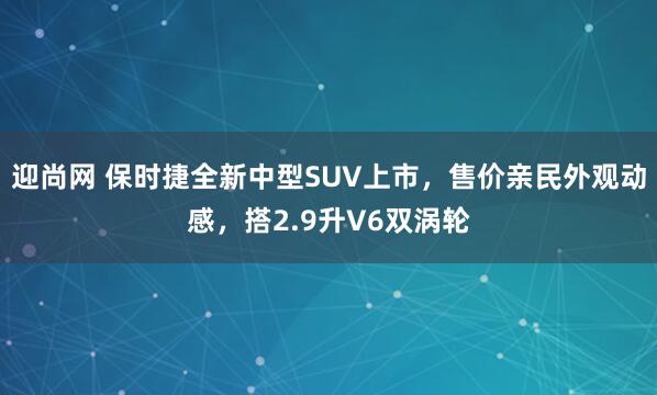 迎尚网 保时捷全新中型SUV上市，售价亲民外观动感，搭2.9升V6双涡轮