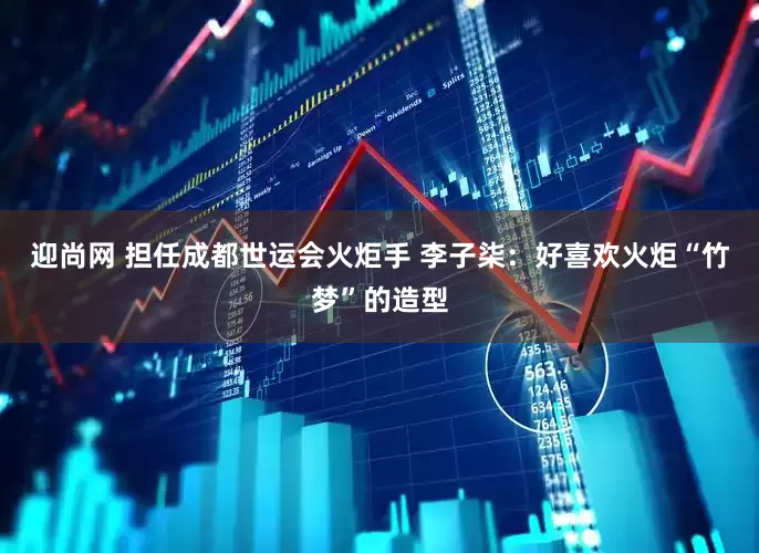迎尚网 担任成都世运会火炬手 李子柒：好喜欢火炬“竹梦”的造型
