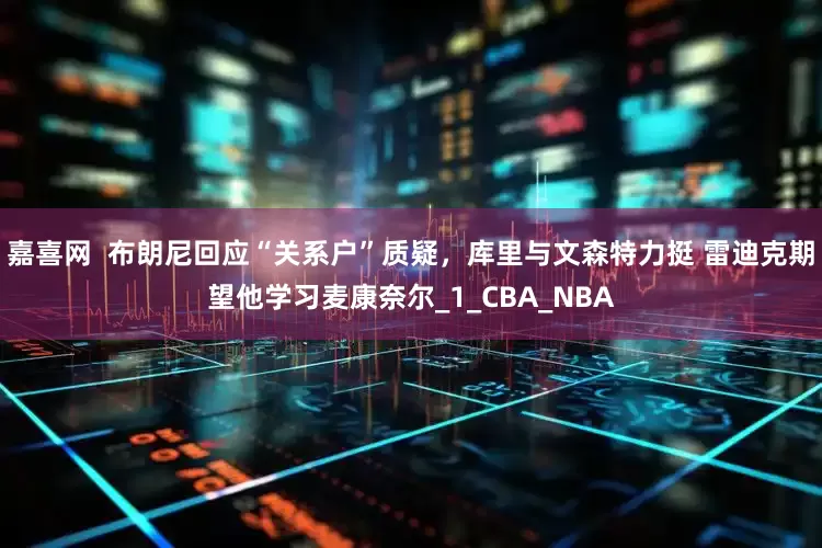 嘉喜网  布朗尼回应“关系户”质疑，库里与文森特力挺 雷迪克期望他学习麦康奈尔_1_CBA_NBA