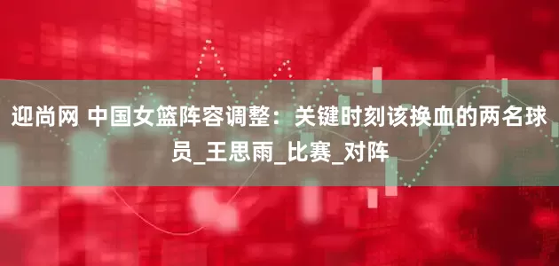 迎尚网 中国女篮阵容调整：关键时刻该换血的两名球员_王思雨_比赛_对阵