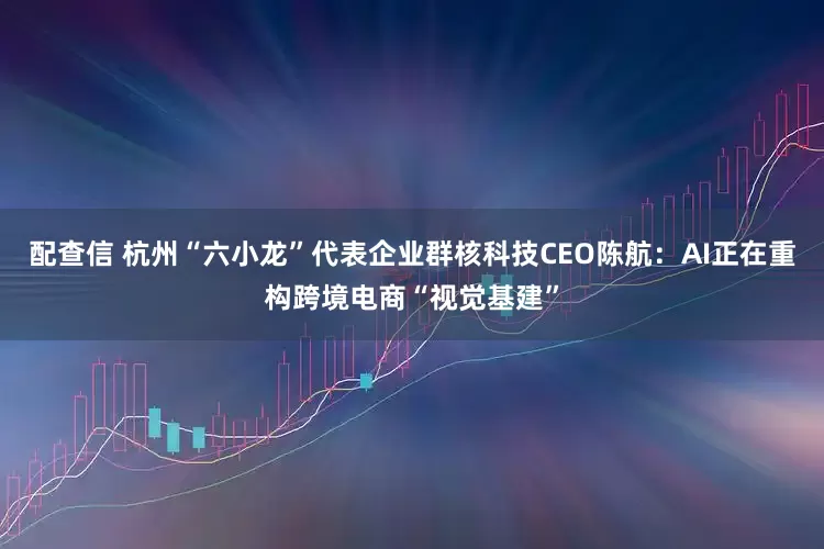 配查信 杭州“六小龙”代表企业群核科技CEO陈航：AI正在重构跨境电商“视觉基建”