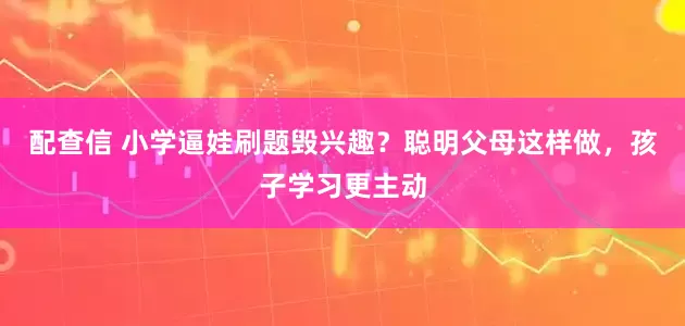 配查信 小学逼娃刷题毁兴趣？聪明父母这样做，孩子学习更主动