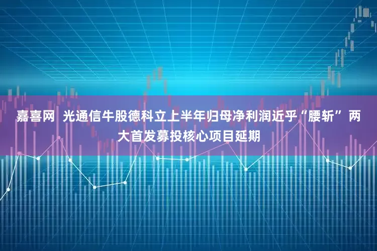 嘉喜网  光通信牛股德科立上半年归母净利润近乎“腰斩” 两大首发募投核心项目延期