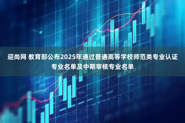 迎尚网 教育部公布2025年通过普通高等学校师范类专业认证专业名单及中期审核专业名单