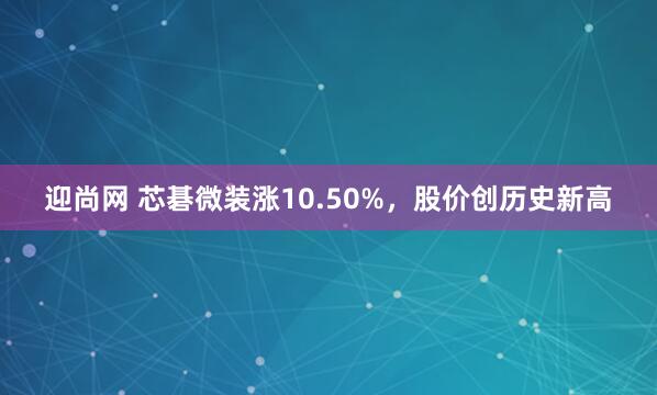 迎尚网 芯碁微装涨10.50%，股价创历史新高