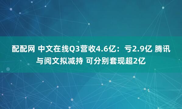 配配网 中文在线Q3营收4.6亿：亏2.9亿 腾讯与阅文拟减持 可分别套现超2亿