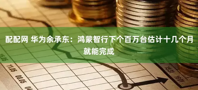 配配网 华为余承东：鸿蒙智行下个百万台估计十几个月就能完成