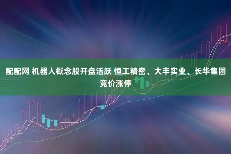 配配网 机器人概念股开盘活跃 恒工精密、大丰实业、长华集团竞价涨停