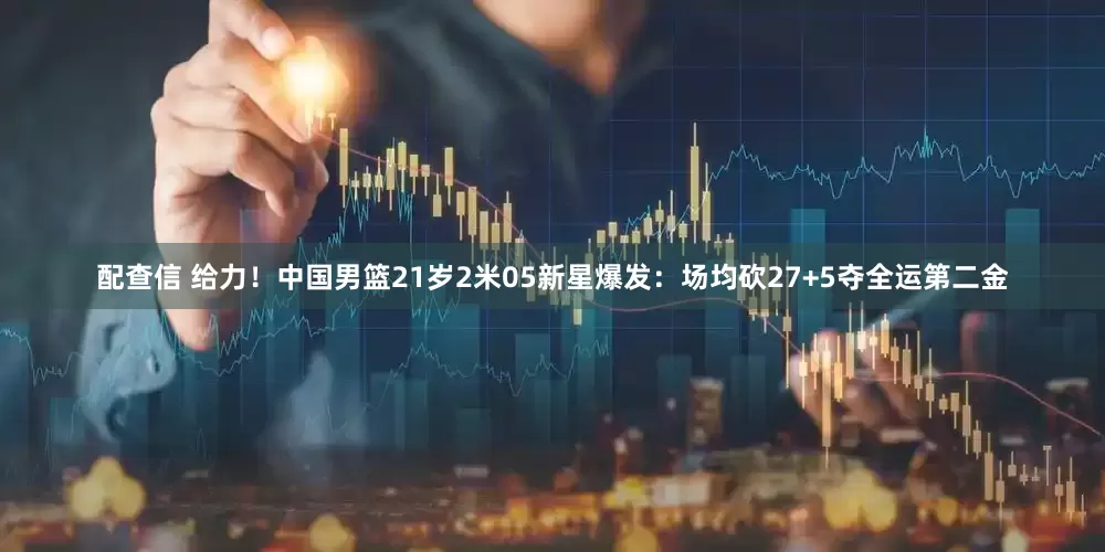配查信 给力！中国男篮21岁2米05新星爆发：场均砍27+5夺全运第二金