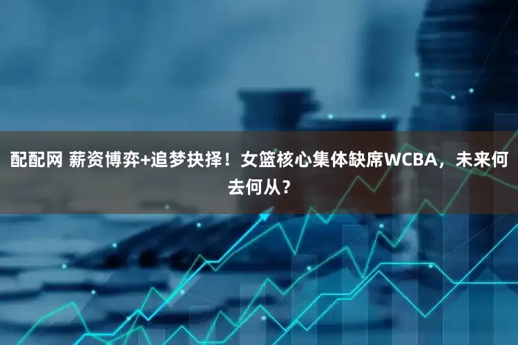 配配网 薪资博弈+追梦抉择！女篮核心集体缺席WCBA，未来何去何从？