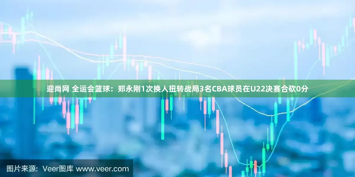 迎尚网 全运会篮球：郑永刚1次换人扭转战局3名CBA球员在U22决赛合砍0分