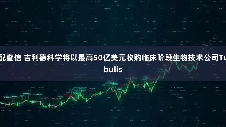 配查信 吉利德科学将以最高50亿美元收购临床阶段生物技术公司Tubulis