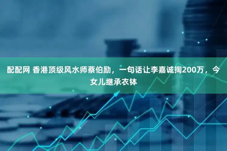 配配网 香港顶级风水师蔡伯励，一句话让李嘉诚掏200万，今女儿继承衣钵